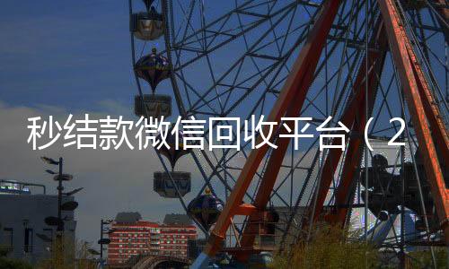 秒结款微信回收平收微信的联系方式24小时回收台（24小时回收微信秒结平台）