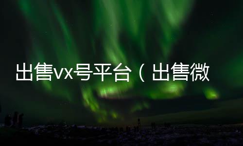 出售vx号回收微信号24小时在线秒结平台（出售微信账号）