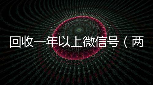 回收一年以上微信24小时回收vx秒结号（两年的微信号回收价格多少）