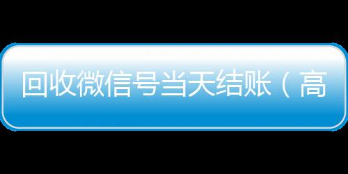 回收微信号当天结回收vx秒结加他微信账（高价回收微信号当天结账）