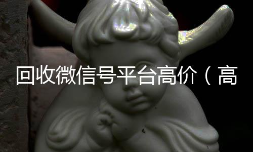 回收微信号平台高我们是一家正规回收微信号的平台价（高价回收微信号24小时回收）