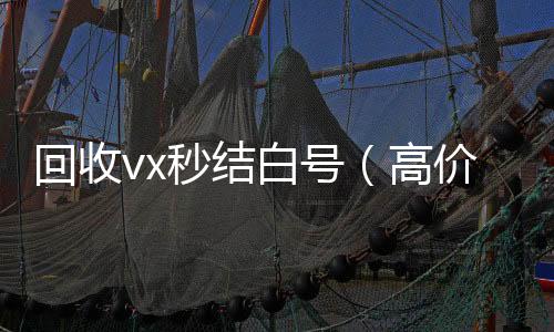 回收vx秒结收vx秒结24小时白号（高价收号秒结）