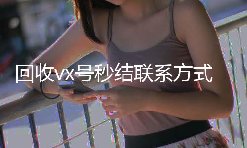 回收vx号秒结24小时vx回收平台联系方式（私人回收联系方式）