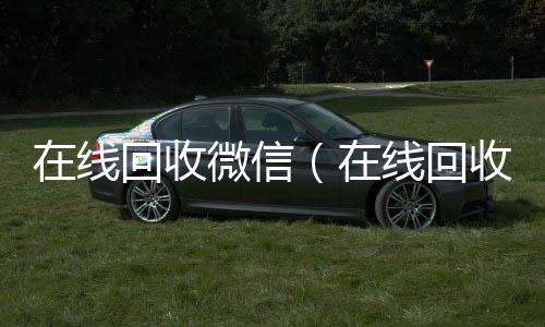 在线回收微信正规微信号购买网（在线回收微信号价格）