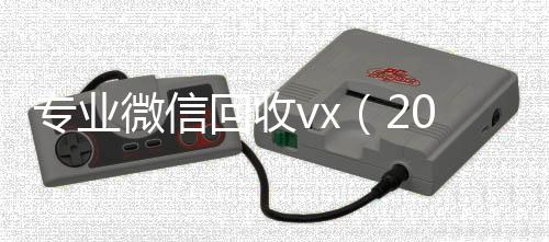 专业微信回收vx正规回收微信号的工作室（2020回收微信正规平台）