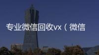  专业微信回收vx（微信回收平台·5800）