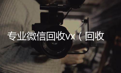 专业微信回收v收微信号400至1000一个x（回收微信平台有哪些）
