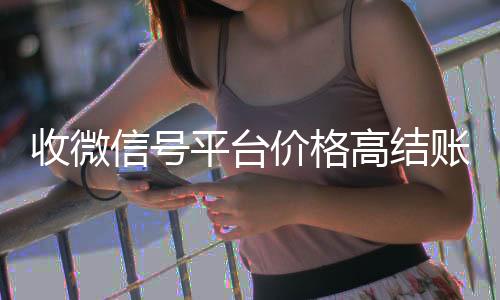 收微信号平台价格微信回收正规平台高结账快（收微信号的可靠吗）