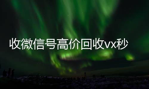 收微信号高价回收vx长期收购微信号秒结账的秒结（回收微信号 收微信平台com）