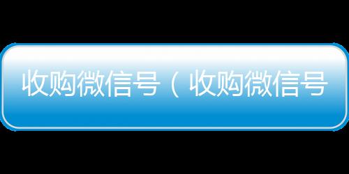 收购微信号（收购24小时在线微信号收购微信号平台 价格高 结账快）