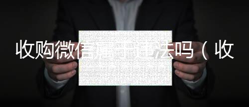 收购微信属于违回收三个月以上微信号法吗（收购微信的联系方式）