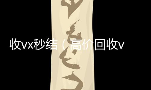 收vx秒结（高24小时收微信靠谱回收价回收vx300元秒结）