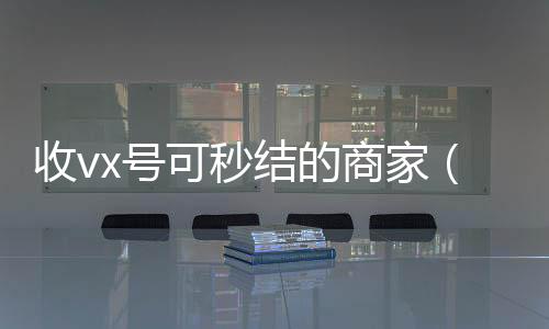 收vx号可秒结的微信回收商家（哪里有收微信号的秒结）