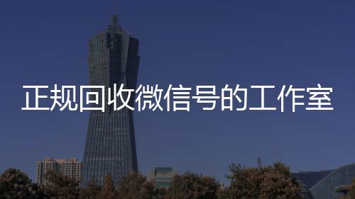 正规回收微信号的工作微信回收高价秒结平台室（正规回收微信号的工作室是真的吗）