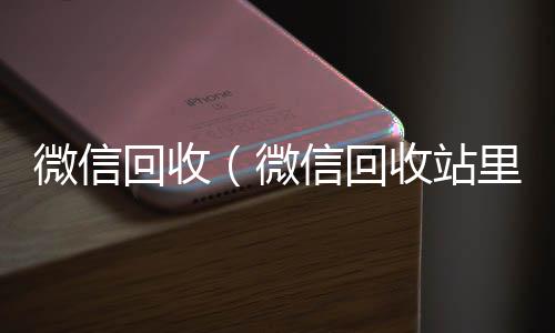 微信回收（微信回专业微信回收收站里恢复的东西在哪里查看）