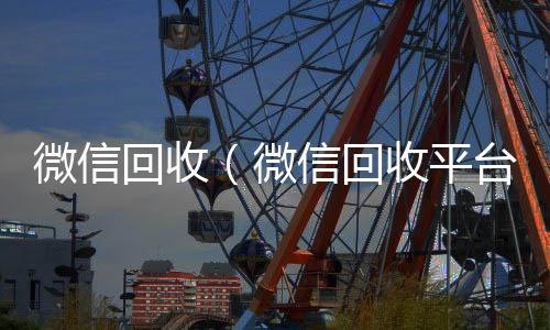 微信回收全网独家有信誉收微信号的公司（微信回收平台）