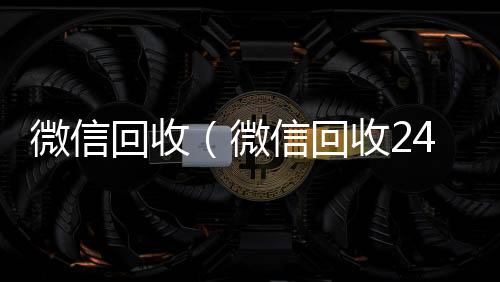 微信回收（微24小时vx回收平台信回收24小时在线）