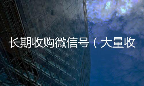 长期收购微信号微信24小时在线回收（大量收购微信号犯法吗）