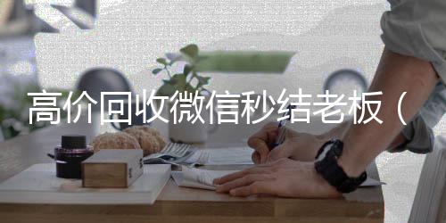 高价回收微信秒全天24小时高价回收微信号秒结平台结老板（回收微信秒结平台）