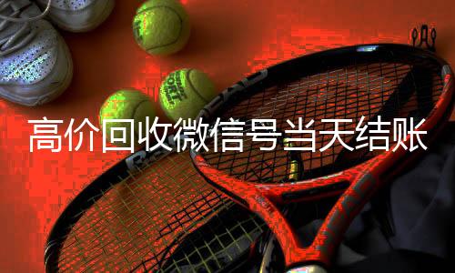 高价回收微信号24小时收微信靠谱回收当天结账（微信号回收交易）