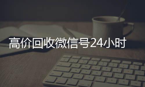 高价回收微信号24小回收微信号时在线（回收微信号24小时交易平台）