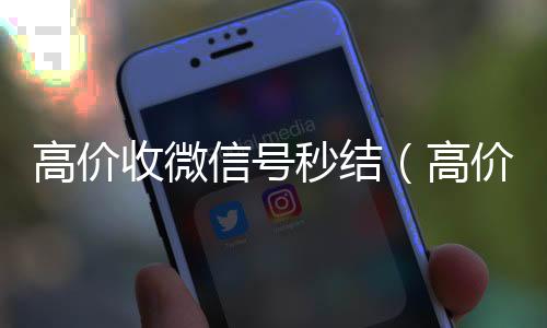 高价收微信号秒24小时全天收购微信号结（高价收微信号是真的吗）