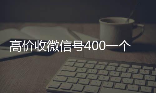 高价收微信号400一在线收微信个不成问题（高价收微信号是什么套路）