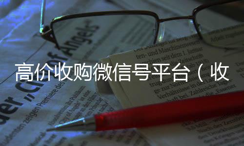 高价收购微信号平台24小时vx回收平台（收购微信号平台 价格高 结账快）