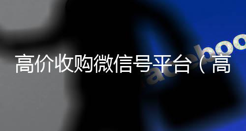 高价收购微信号平微信高价回收台（高价收购微信号其中的秘密）