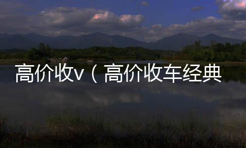 高价收v（正规vx号回收网站高价收车经典语句）