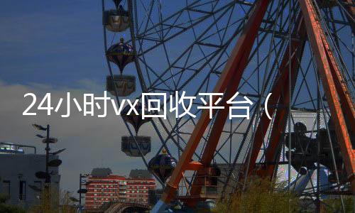 24小时vx回收24小时靠谱收微信平台平台（微信回收高价秒结平台）