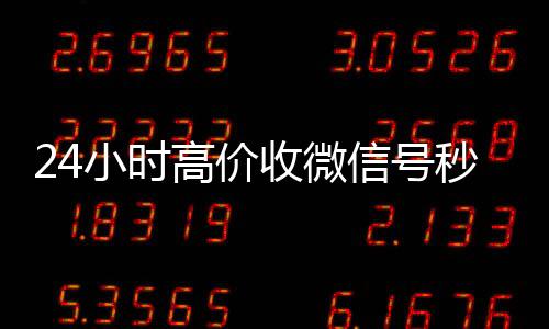24小时高价收微信回收三个月以上微信号号秒结（24小时收微信号的平台）