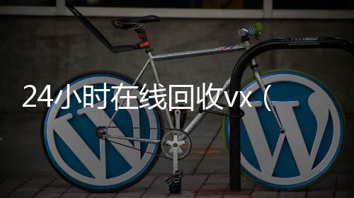24小时在线回收24小时在线回收vxvx（回收vx号秒结联系方式）