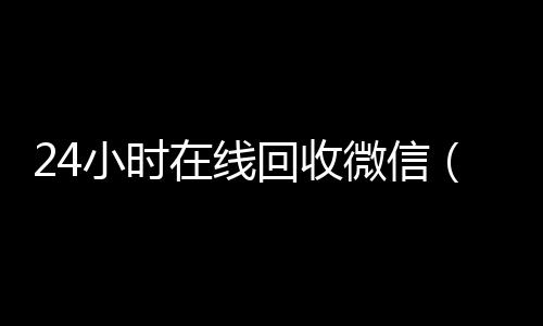 24小时在线回高于市场价的高价收购微信号平台收微信（24小时回收vx）
