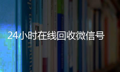24小时在线回收微信正规出售微信号的平台号专业平台（24小时高价回收微信号平台）