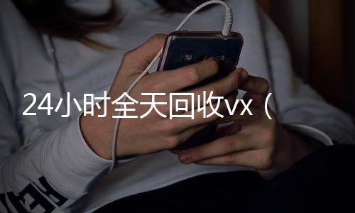 24小时全天回收24小时回收vx秒结vx（24个小时高价回收微信）