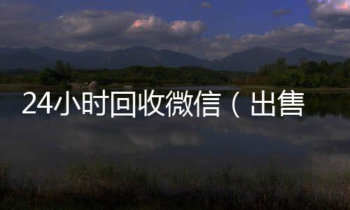 24小时回收微信回收微信在线交易（出售微信24小时在线回收）