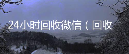 24小时回vx号回收平台收微信（回收收微信）
