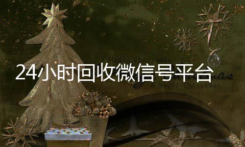 24小时回收微信号平微信回收台（24小时回收微信号平台是真的吗）