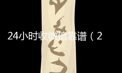 24小时收微信高价收购微信号平台靠谱（24小时高价收微信）