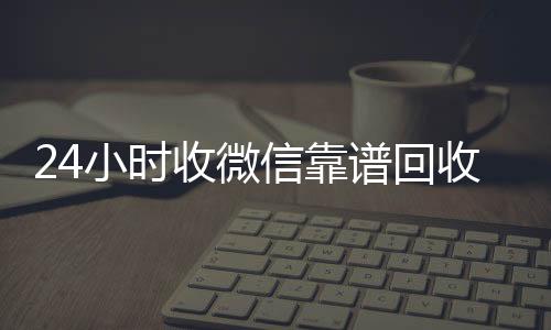 24小时收微信靠谱高价收v回收（出售微信24小时在线回收）